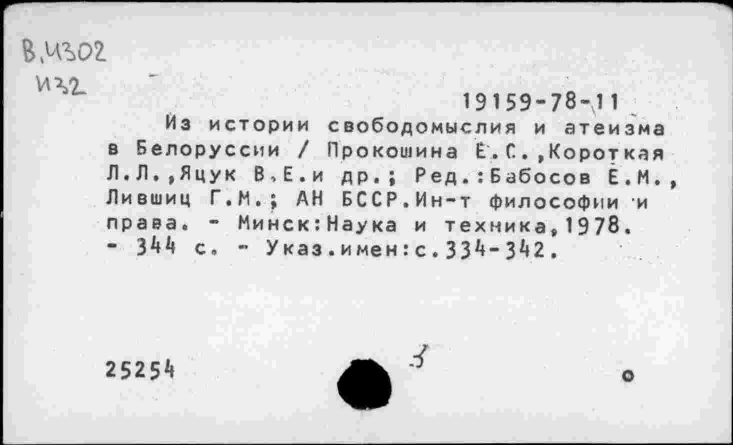 ﻿*4.
19159-78-11
Из истории свободомыслия и атеизма в Белоруссии / Прокошина Е.. С . ,Короткая Л.Л,,Яцук В,Е.и др.; Ред.:Бабосов Ё.М. Лившиц Г.И.; АН БССР.Ин-т философии и права. - Минск:Наука и техника,1978. - 344 с. - Указ.имен:с.334-342.
25254
о